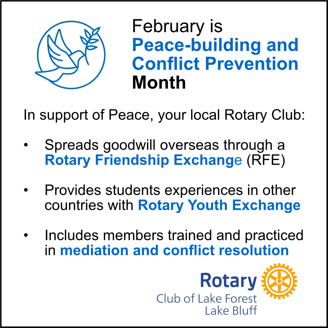 February is Peace-building and Conflict Prevention Month. In support of Peace, your local Rotary Club: spreads goodwill overseas through a Rotary Friendship Exchange (RFE), provides students experiences in other countries with Rotary Youth Exchange, includes members trained and practiced in mediation and conflict resolution.