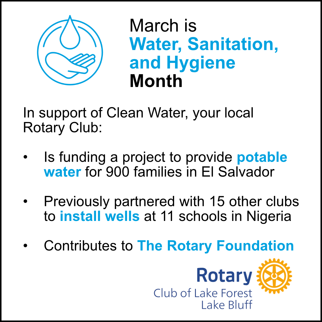 March is Water, Sanitation, and Hygiene Month.  In support of Clean Water, your local Rotary Club: is funding a project to provide potable water for 900 families in El Salvador, previously partnered with 15 other clubs to install wells at 11 schools in Nigeria, contributes to the Rotary Foundation.