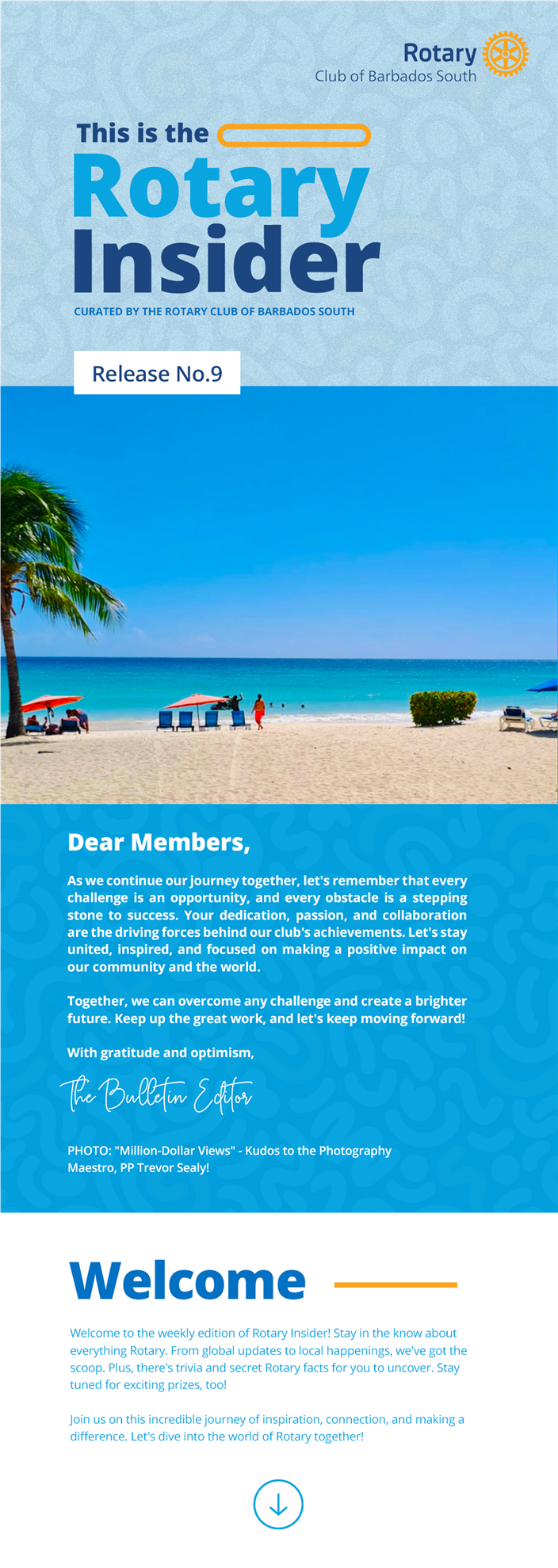 This is the Rotary Insider curated by the Rotary Club of Barbados South Release No.9  Image: Shot of beach in Barbados from the shoreline looking out into the horizon on a clear sunny day.  Dear Members,  As we continue our journey together, let's remember that every challenge is an opportunity, and every obstacle is a stepping stone to success. Your dedication, passion, and collaboration are the driving forces behind our club's achievements. Let's stay united, inspired, and focused on making a positive impact on our community and the world.  Together, we can overcome any challenge and create a brighter future. Keep up the great work, and let's keep moving forward!  With gratitude and optimism,  The bulletin editor.  Photo Credit: "Million-Dollar Views" - Kudos to the Photography Maestro, PP Trevor Sealy!  Welcome to the weekly edition of Rotary Insider! Stay in the know about everything Rotary. From global updates to local happenings, we've got the scoop. Plus, there's trivia and secret Rotary facts for you to uncover. Stay tuned for exciting prizes, too!   Join us on this incredible journey of inspiration, connection, and making a difference. Let's dive into the world of Rotary together!