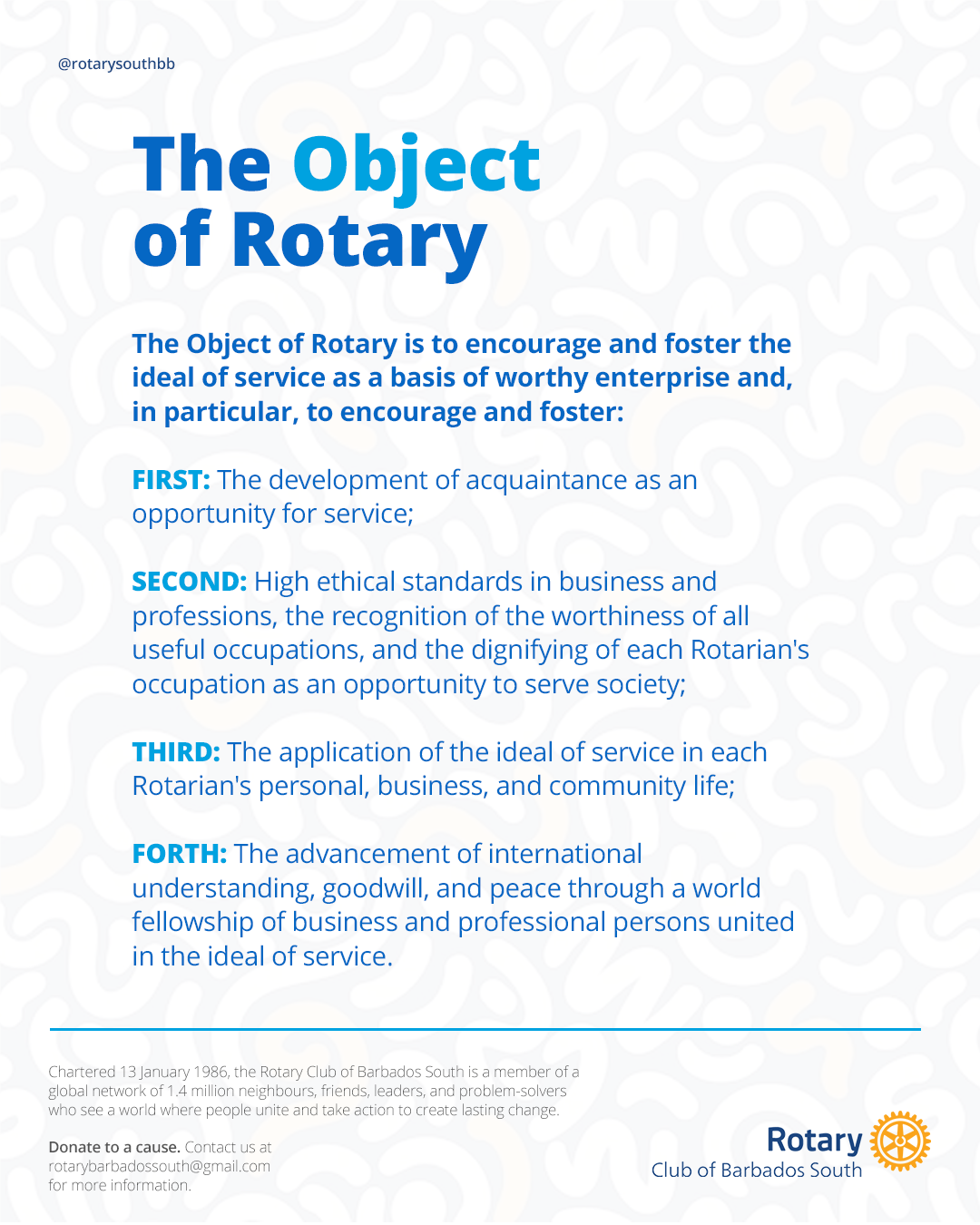 Image of the Object of Rotary: The Object of Rotary is to encourage and foster the ideal of service as a basis of worthy enterprise and, in particular, to encourage and foster:  FIRST: The development of acquaintance as an opportunity for service;   SECOND: High ethical standards in business and professions, the recognition of the worthiness of all useful occupations, and the dignifying of each Rotarian's occupation as an opportunity to serve society;  THIRD: The application of the ideal of service in each Rotarian's personal, business, and community life;   FORTH: The advancement of international understanding, goodwill, and peace through a world fellowship of business and professional persons united in the ideal of service.