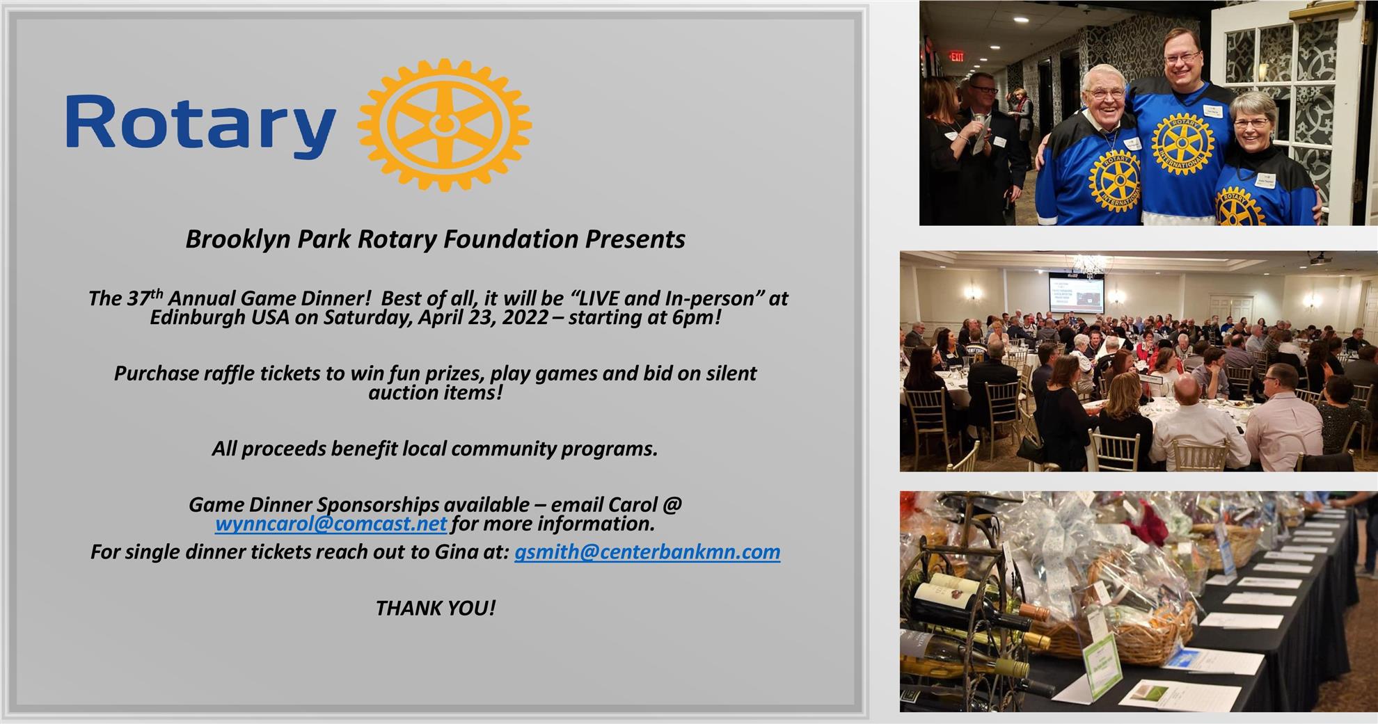Brooklyn Park Rotary Foundation Presents: 37th Annual Game Dinner Flyer. Live and in-person at Edinburgh USA on Saturday, April 23, 2022-- starting at 6 pm! Purchase raffle tickets to win fun prizes, play game and bid on silent auction items! All proceeds benefit local community programs. Game Dinner Sponsorships available - email Carol @ wynncarol@comcast.net for more information. For single dinner tickets reach out to Gina at: gsmith@centerbankmn.com. THANK YOU!