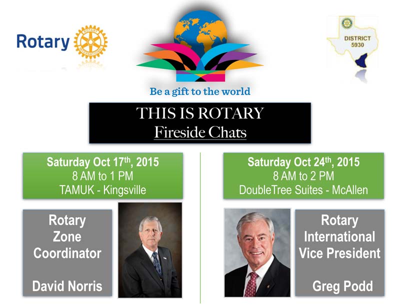 THIS IS ROTARY - Fireside Chats - Saturday October 17th, 2015 from 8AM to 1PM Location: TAMUK/Kingsville Presenting Rotary Zone Coordinator David Norris - Saturday October 24th, 2015 from 8AM to 2PM Location: Double Tree Suites/McAllen Presenting Rotary International Vice President Greg Podd