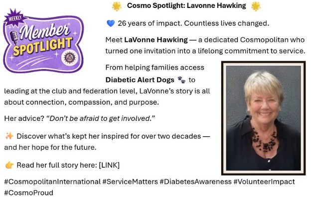 May be an image of text that says 'Cosmo Spotlight: Lavonne Hawking WEEKLY E Member SPOTLIGHT 26 years of impact. Countless lives changed. Meet LaVonne Hawking a dedicated Cosmopolitan who turned one invitation into a lifelong commitment to service. From helping families access Diabetic Alert Dogs leading at the club and federation level, LaVonne's story is all about connection, compassion, and purpose. to Her advice? 