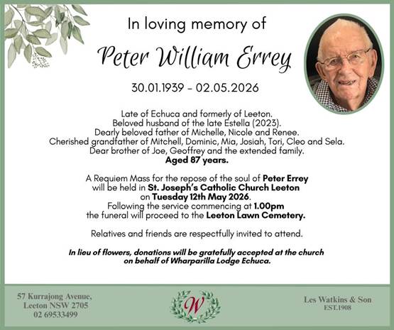 May be an image of text that says 'In loving memory of Peter William Errey Late Echuca and formerly Leeton. Beloved husband the late Estella (2023). Dearly beloved father of Michelle, Nicole and Renee. Cherished grandfather Mitchell, Dominic, Mia, Josiah, Tori, and Sela. Dear brother Joe, Geoffrey and the extended family. Aged years. Requiem Mass for the repose the soul of Peter Errey will held St. Joseph' Catholic Church Leeton Tuesday 12th May 2026. Following the service commencing 1.00pm the funeral proceed to the Leeton Lawn Cemetery. Relatives and friends are respectfully invited to attend. flowers, donations be gratefully on behalf Wharparilla Lodge Echuca. the church 69533499'